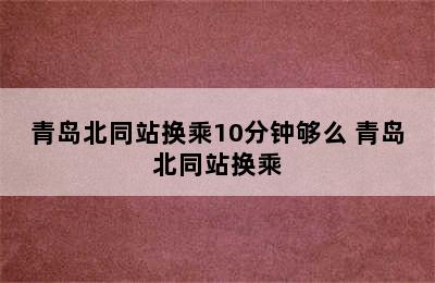 青岛北同站换乘10分钟够么 青岛北同站换乘